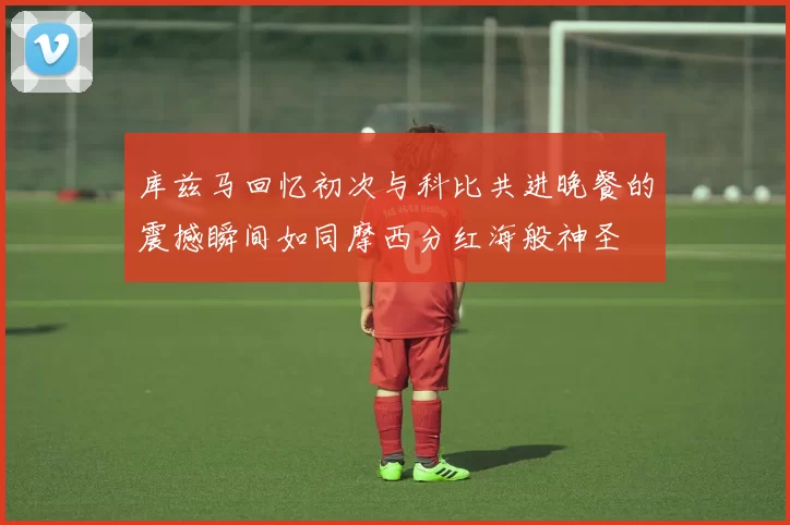 库兹马回忆初次与科比共进晚餐的震撼瞬间如同摩西分红海般神圣