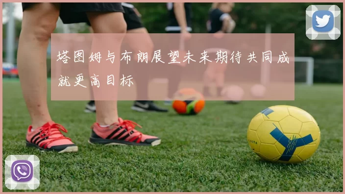 塔图姆与布朗展望未来期待共同成就更高目标