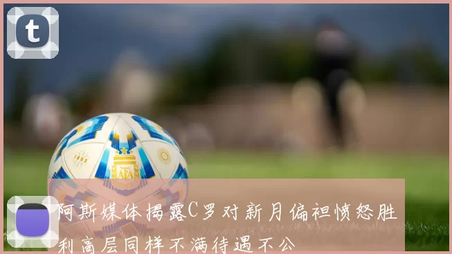 阿斯媒体揭露C罗对新月偏袒愤怒胜利高层同样不满待遇不公