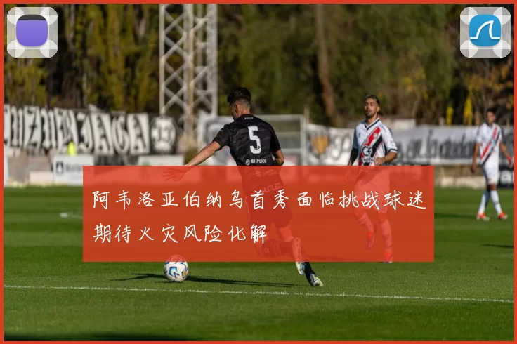 阿韦洛亚伯纳乌首秀面临挑战球迷期待火灾风险化解