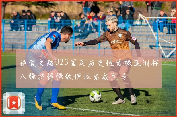 逆袭之路U23国足历史性晋级亚洲杯八强挤掉强敌伊拉克成黑马