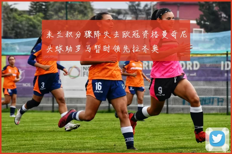 米兰积分骤降失去欧冠资格曼奇尼头球助罗马暂时领先拉齐奥