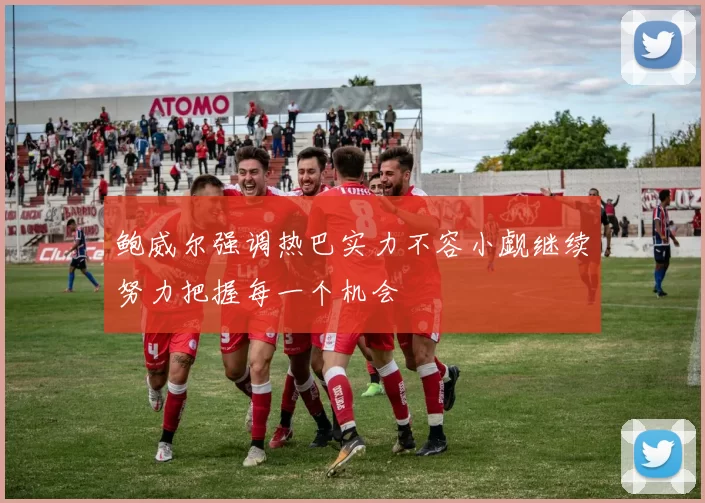 鲍威尔强调热巴实力不容小觑继续努力把握每一个机会
