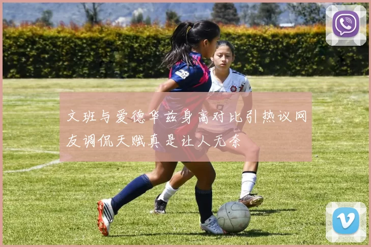文班与爱德华兹身高对比引热议网友调侃天赋真是让人无奈