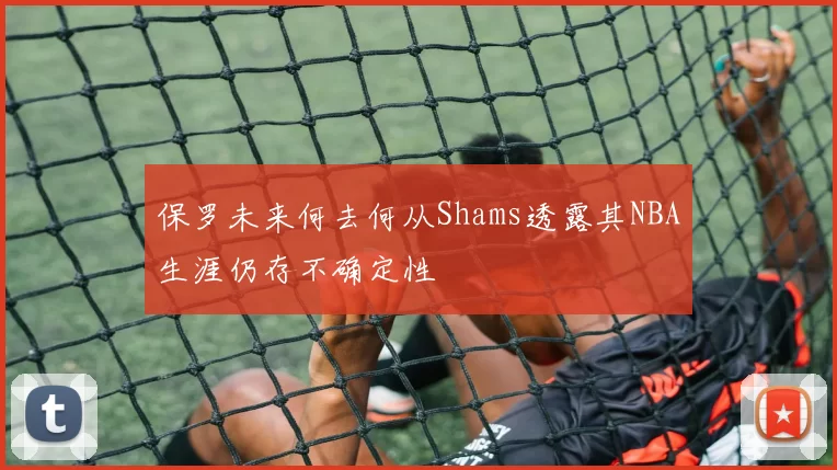 保罗未来何去何从Shams透露其NBA生涯仍存不确定性