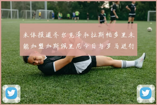 米体报道齐尔克泽和拉斯帕多里未能加盟加斯佩里尼今日与罗马进行会谈
